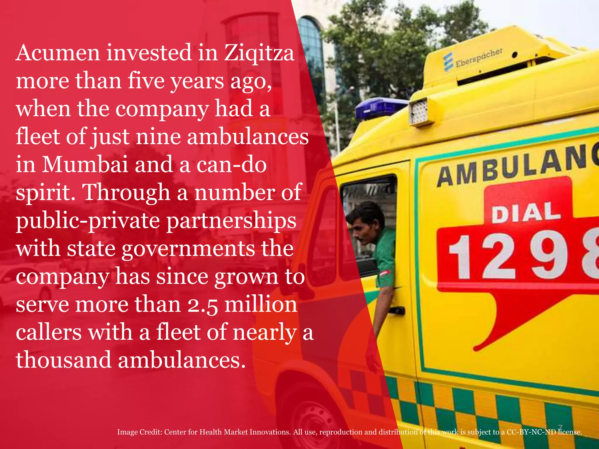 7
Acumen invested in Ziqitza
more than five years ago,
when the company had a
fleet of just nine ambulances
in Mumbai and a can-do
spirit. Through a number of
public-private partnerships
with state governments the
company has since grown to
serve more than 2.5 million
callers with a fleet of nearly a
thousand ambulances.
Image Credit: Center for Health Market Innovations. All use, reproduction and distribution of this work is subject to a CC-BY-NC-ND license.
 