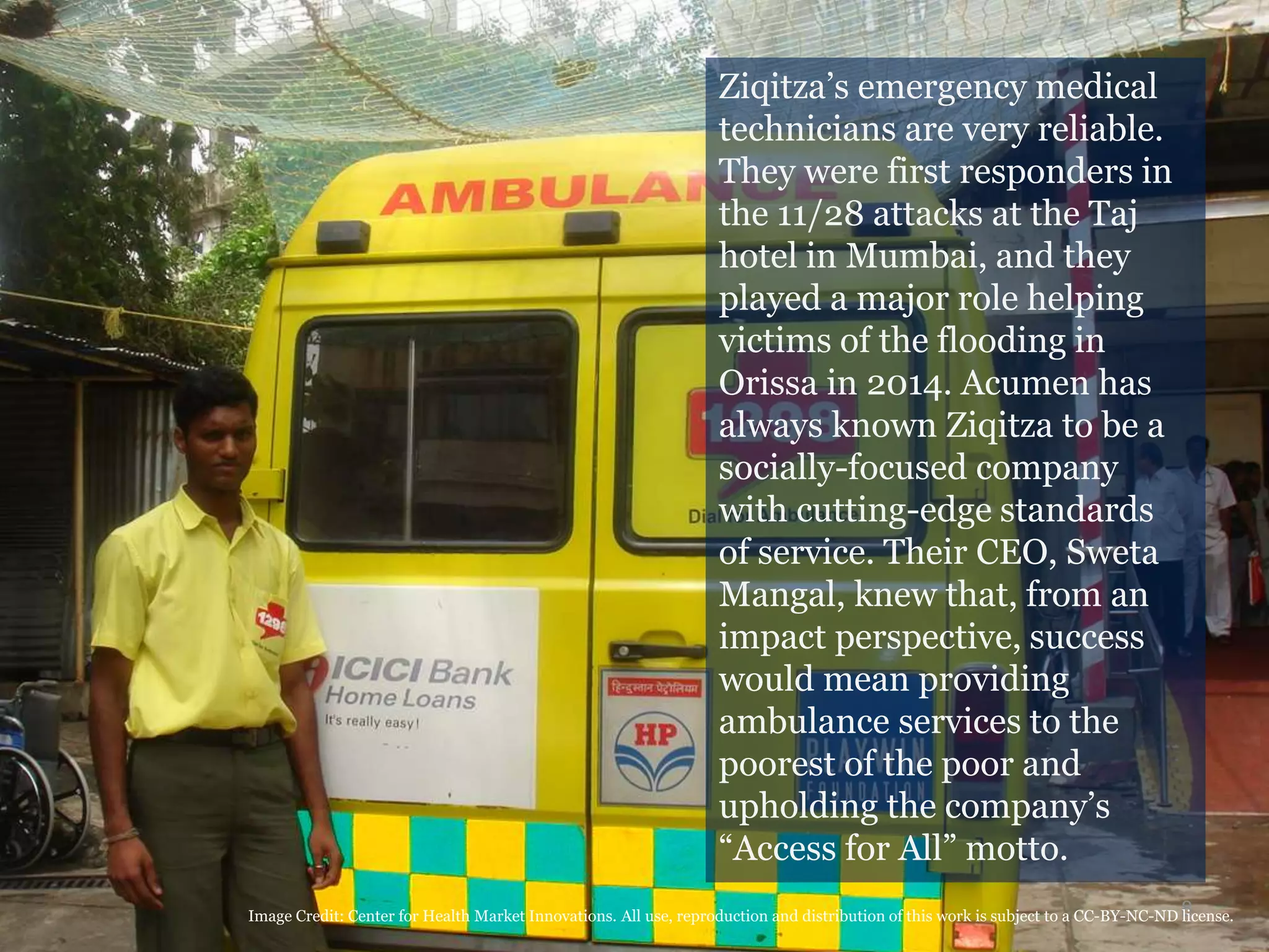 8
Ziqitza’s emergency medical
technicians are very reliable.
They were first responders in
the 11/28 attacks at the Taj
hotel in Mumbai, and they
played a major role helping
victims of the flooding in
Orissa in 2014. Acumen has
always known Ziqitza to be a
socially-focused company
with cutting-edge standards
of service. Their CEO, Sweta
Mangal, knew that, from an
impact perspective, success
would mean providing
ambulance services to the
poorest of the poor and
upholding the company’s
“Access for All” motto.
Image Credit: Center for Health Market Innovations. All use, reproduction and distribution of this work is subject to a CC-BY-NC-ND license.
 