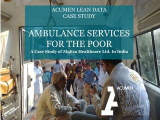 ACUMEN LEAN DATA
CASE STUDY
AMBULANCE SERVICES
FOR THE POOR
A Case Study of Ziqitza Healthcare Ltd. In India
1
 