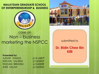 case on
Non – business
marketing the NSPCC
MALAYSIAN GRADUATE SCHOOL
OF ENTERPERENEURSHIP & BUSINESS
Presented by:
AZHAR NAIMA p14 d487f
SHIVAN SALEEM p15d082f
WIJDAN IBRAHIM p15d088f
AWS SALAH p15d085f
submitted to
Dr. Bidin Chee Bin
Kifli
 