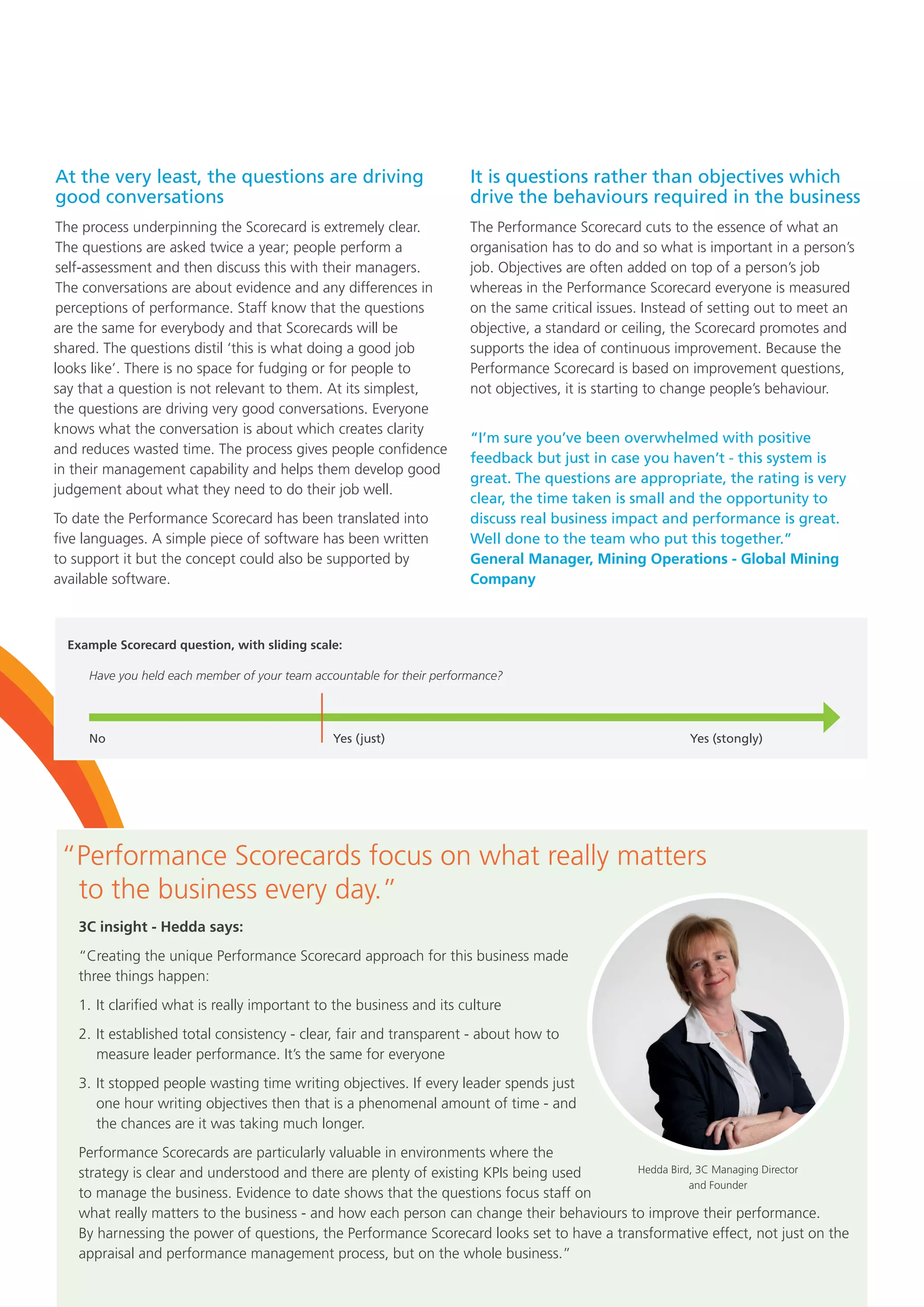 “Performance Scorecards focus on what really matters
to the business every day.”
3C insight - Hedda says:
“Creating the unique Performance Scorecard approach for this business made
three things happen:
1.	It clarified what is really important to the business and its culture
2.	It established total consistency - clear, fair and transparent - about how to
measure leader performance. It’s the same for everyone
3.	It stopped people wasting time writing objectives. If every leader spends just
one hour writing objectives then that is a phenomenal amount of time - and
the chances are it was taking much longer.
Performance Scorecards are particularly valuable in environments where the
strategy is clear and understood and there are plenty of existing KPIs being used
to manage the business. Evidence to date shows that the questions focus staff on
what really matters to the business - and how each person can change their behaviours to improve their performance.
By harnessing the power of questions, the Performance Scorecard looks set to have a transformative effect, not just on the
appraisal and performance management process, but on the whole business.”
At the very least, the questions are driving
good conversations
The process underpinning the Scorecard is extremely clear.
The questions are asked twice a year; people perform a
self-assessment and then discuss this with their managers.
The conversations are about evidence and any differences in
perceptions of performance. Staff know that the questions
are the same for everybody and that Scorecards will be
shared. The questions distil ‘this is what doing a good job
looks like’. There is no space for fudging or for people to
say that a question is not relevant to them. At its simplest,
the questions are driving very good conversations. Everyone
knows what the conversation is about which creates clarity
and reduces wasted time. The process gives people confidence
in their management capability and helps them develop good
judgement about what they need to do their job well.
To date the Performance Scorecard has been translated into
five languages. A simple piece of software has been written
to support it but the concept could also be supported by
available software.
It is questions rather than objectives which
drive the behaviours required in the business
The Performance Scorecard cuts to the essence of what an
organisation has to do and so what is important in a person’s
job. Objectives are often added on top of a person’s job
whereas in the Performance Scorecard everyone is measured
on the same critical issues. Instead of setting out to meet an
objective, a standard or ceiling, the Scorecard promotes and
supports the idea of continuous improvement. Because the
Performance Scorecard is based on improvement questions,
not objectives, it is starting to change people’s behaviour.
“I’m sure you’ve been overwhelmed with positive
feedback but just in case you haven’t - this system is
great. The questions are appropriate, the rating is very
clear, the time taken is small and the opportunity to
discuss real business impact and performance is great.
Well done to the team who put this together.”
General Manager, Mining Operations - Global Mining
Company
Hedda Bird, 3C Managing Director
and Founder
No
Have you held each member of your team accountable for their performance?
Example Scorecard question, with sliding scale:
Yes (just) Yes (stongly)
 