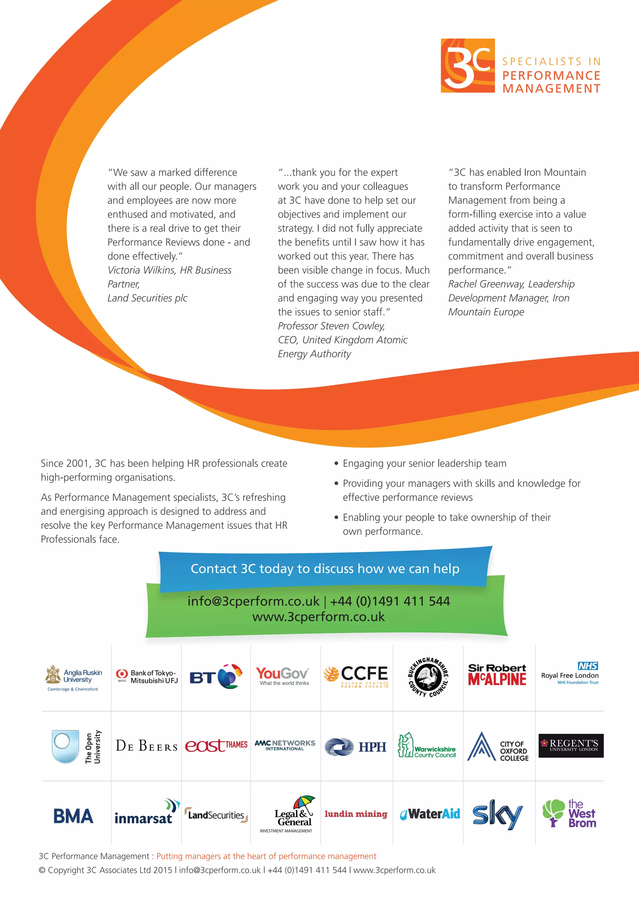 3C Performance Management : Putting managers at the heart of performance management
© Copyright 3C Associates Ltd 2015 | info@3cperform.co.uk | +44 (0)1491 411 544 | www.3cperform.co.uk
Since 2001, 3C has been helping HR professionals create
high-performing organisations.
As Performance Management specialists, 3C’s refreshing
and energising approach is designed to address and
resolve the key Performance Management issues that HR
Professionals face.
•	Engaging your senior leadership team
•	Providing your managers with skills and knowledge for
effective performance reviews
•	Enabling your people to take ownership of their
own performance.
“We saw a marked difference
with all our people. Our managers
and employees are now more
enthused and motivated, and
there is a real drive to get their
Performance Reviews done - and
done effectively.”
Victoria Wilkins, HR Business
Partner,
Land Securities plc
“...thank you for the expert
work you and your colleagues
at 3C have done to help set our
objectives and implement our
strategy. I did not fully appreciate
the benefits until I saw how it has
worked out this year. There has
been visible change in focus. Much
of the success was due to the clear
and engaging way you presented
the issues to senior staff.”
Professor Steven Cowley,
CEO, United Kingdom Atomic
Energy Authority
“3C has enabled Iron Mountain
to transform Performance
Management from being a
form-filling exercise into a value
added activity that is seen to
fundamentally drive engagement,
commitment and overall business
performance.”
Rachel Greenway, Leadership
Development Manager, Iron
Mountain Europe
Contact 3C today to discuss how we can help
info@3cperform.co.uk | +44 (0)1491 411 544
www.3cperform.co.uk
INVESTMENT MANAGEMENT
 