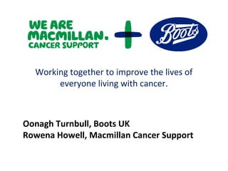 Working together to improve the lives of
everyone living with cancer.
Oonagh Turnbull, Boots UK
Rowena Howell, Macmillan Cancer Support
 