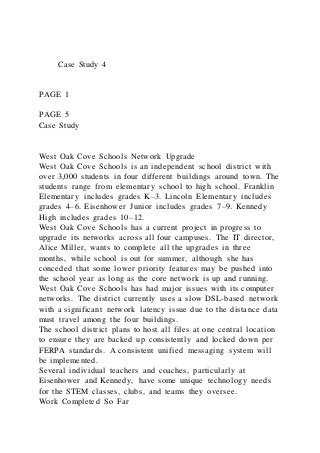 Case Study 4
PAGE 1
PAGE 5
Case Study
West Oak Cove Schools Network Upgrade
West Oak Cove Schools is an independent school district with
over 3,000 students in four different buildings around town. The
students range from elementary school to high school. Franklin
Elementary includes grades K–3. Lincoln Elementary includes
grades 4–6. Eisenhower Junior includes grades 7–9. Kennedy
High includes grades 10–12.
West Oak Cove Schools has a current project in progress to
upgrade its networks across all four campuses. The IT director,
Alice Miller, wants to complete all the upgrades in three
months, while school is out for summer, although she has
conceded that some lower priority features may be pushed into
the school year as long as the core network is up and running.
West Oak Cove Schools has had major issues with its computer
networks. The district currently uses a slow DSL-based network
with a significant network latency issue due to the distance data
must travel among the four buildings.
The school district plans to host all files at one central location
to ensure they are backed up consistently and locked down per
FERPA standards. A consistent unified messaging system will
be implemented.
Several individual teachers and coaches, particularly at
Eisenhower and Kennedy, have some unique technology needs
for the STEM classes, clubs, and teams they oversee.
Work Completed So Far
 