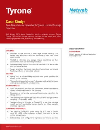 Case Study:

Zero Downtime achieved with Tyrone Unified Storage
Solution
Well known GPS Maps Navigation service provider entrusts Tyrone
Opslag FS2 unified storage platform for their storage needs as it offers
them high performance, scalability and flexibility

CHALLENGE:
•	 Required storage solution to have large storage capacity, can
deliver high performance and has scalability to meet their future
requirements.
•	 Wanted to eliminate any storage related downtimes so their
development team can be more productive.
•	 Wanted a storage solution that could be used as NAS as well as SAN
with block-level access.
•	 Sought a solution that could make them future-ready and provide
flexibility in terms of technology options.
SOLUTION:
•	 Opslag FS2, a unified storage solution from Tyrone Systems was
chosen by the company.
•	 The solution ensures that company’s developers get high performance
and high availability with zero downtime.
BUSINESS RESULTS:
•	 Since one and half year from the deployment, there have been no
storage related downtimes for the company.
•	 Developers do not face lag anymore while accessing maps from the
storage device.
•	 The company can expand upto 256 HDDs in their storage solution
as Opslag FS2 supports JBOD.
•	 Savings in terms of licenses, as Opslag FS2 is one time purchase
model, and isn’t bounded by licenses fees for any future upgrades
or storage expansion.
DEPLOYMENT ENVIRONMENT:
•	 Two identical Opslag FS2 boxes having 24 HDD bays, 4 Gigabit
ports, 10 x 2TB HDDs configured on RAID 5 on each of the two
unified storage boxes.
•	 Both identical units configured for replication and failover, and have

www.tyronesystems.com

EXECUTIVE SUMMARY
Customer Name:
India’s premier GPS Maps Navigation
Service provider

 