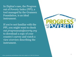 3
In Ziqitza’s case, the Progress
out of Poverty Index (PPI), a
tool managed by the Grameen
Foundation, is an ideal
instrument.
If you’re not familiar with the
PPI, you might want to check
out progressoutofpoverty.org
to download a copy of your
country’s survey and watch a
view overview describing the
instrument.
All use, reproduction and distribution of this work is subject to a CC-BY-NC-ND license.
 