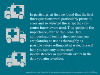 In particular, at first we found that the first
three questions were particularly prone to
error and so adjusted the script the call-
center interviewers used. This speaks to the
importance, even within Lean Data
approaches, of testing the questions you
are planning to use as thoroughly as
possible before rolling out at scale, this will
help you spot any unexpected
inconsistencies or systematic errors in the
data you aim to collect.
6Image credit: Noun Project , Mister Pixel. All use, reproduction and distribution of this work is subject to a CC-BY-NC-ND license.
 