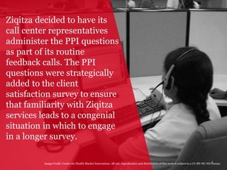 4
Ziqitza decided to have its
call center representatives
administer the PPI questions
as part of its routine
feedback calls. The PPI
questions were strategically
added to the client
satisfaction survey to ensure
that familiarity with Ziqitza
services leads to a congenial
situation in which to engage
in a longer survey.
Image Credit: Center for Health Market Innovations. All use, reproduction and distribution of this work is subject to a CC-BY-NC-ND license.
 