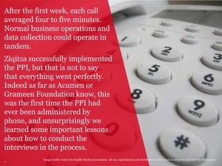 5
After the first week, each call
averaged four to five minutes.
Normal business operations and
data collection could operate in
tandem.
Ziqitza successfully implemented
the PPI, but that is not to say
that everything went perfectly.
Indeed as far as Acumen or
Grameen Foundation know, this
was the first time the PPI had
ever been administered by
phone, and unsurprisingly we
learned some important lessons
about how to conduct the
interviews in the process.
. Image Credit: Center for Health Market Innovations. All use, reproduction and distribution of this work is subject to a CC-BY-NC-ND license.
 