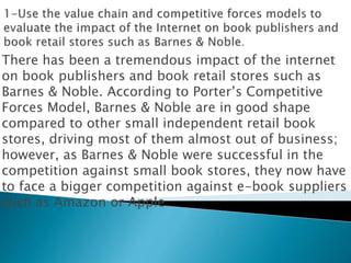 There has been a tremendous impact of the internet
on book publishers and book retail stores such as
Barnes & Noble. According to Porter’s Competitive
Forces Model, Barnes & Noble are in good shape
compared to other small independent retail book
stores, driving most of them almost out of business;
however, as Barnes & Noble were successful in the
competition against small book stores, they now have
to face a bigger competition against e-book suppliers
such as Amazon or Apple
 