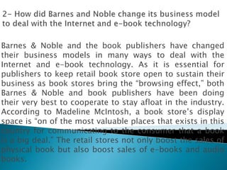 Barnes & Noble and the book publishers have changed
their business models in many ways to deal with the
Internet and e-book technology. As it is essential for
publishers to keep retail book store open to sustain their
business as book stores bring the “browsing effect,” both
Barnes & Noble and book publishers have been doing
their very best to cooperate to stay afloat in the industry.
According to Madeline McIntosh, a book store’s display
space is “on of the most valuable places that exists in this
country for communicating to the consumer that a book
is a big deal.” The retail stores not only boost the sales of
physical book but also boost sales of e-books and audio
books.
 