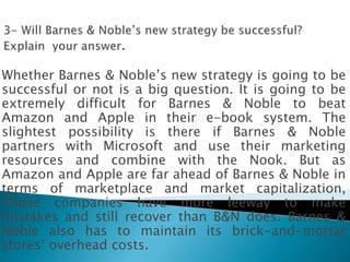 Whether Barnes & Noble’s new strategy is going to be
successful or not is a big question. It is going to be
extremely difficult for Barnes & Noble to beat
Amazon and Apple in their e-book system. The
slightest possibility is there if Barnes & Noble
partners with Microsoft and use their marketing
resources and combine with the Nook. But as
Amazon and Apple are far ahead of Barnes & Noble in
terms of marketplace and market capitalization,
Those companies have more leeway to make
mistakes and still recover than B&N does. Barnes &
Noble also has to maintain its brick-and-mortar
stores’ overhead costs.
 