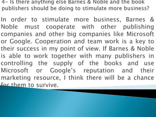 In order to stimulate more business, Barnes &
Noble must cooperate with other publishing
companies and other big companies like Microsoft
or Google. Cooperation and team work is a key to
their success in my point of view. If Barnes & Noble
is able to work together with many publishers in
controlling the supply of the books and use
Microsoft or Google’s reputation and their
marketing resource, I think there will be a chance
for them to survive.
 
