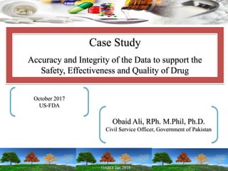 Case Study
Accuracy and Integrity of the Data to support the
Safety, Effectiveness and Quality of Drug
October 2017
US-FDA
Obaid Ali, RPh. M.Phil, Ph.D.
Civil Service Officer, Government of Pakistan
 