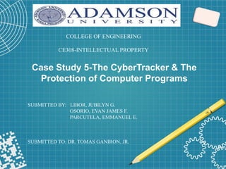 Case Study 5-The CyberTracker & The
Protection of Computer Programs
COLLEGE OF ENGINEERING
CE308-INTELLECTUAL PROPERTY
SUBMITTED BY: LIBOR, JUBILYN G.
OSORIO, EVAN JAMES F.
PARCUTELA, EMMANUEL E.
SUBMITTED TO: DR. TOMAS GANIRON, JR.
 