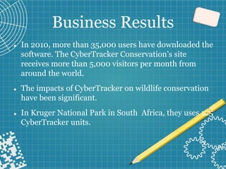 Business Results
⚫ In 2010, more than 35,000 users have downloaded the
software. The CyberTracker Conservation’s site
receives more than 5,000 visitors per month from
around the world.
⚫ The impacts of CyberTracker on wildlife conservation
have been significant.
⚫ In Kruger National Park in South Africa, they uses 125
CyberTracker units.
 