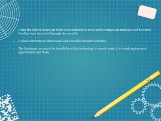 ⚫ Using the CyberTracker, an Ebola virus outbreak in 2003 and its impact on antelopes and Lowland
Gorillas were identified through the use of it.
⚫ It also contributes to educational and scientific research activities.
⚫ The Bushman communities benefit from this technology in several ways. It created employment
opportunities for them.
 