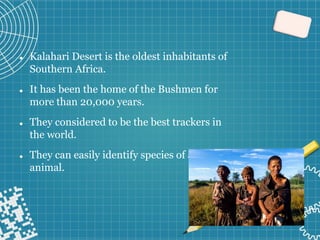 ⚫ Kalahari Desert is the oldest inhabitants of
Southern Africa.
⚫ It has been the home of the Bushmen for
more than 20,000 years.
⚫ They considered to be the best trackers in
the world.
⚫ They can easily identify species of an
animal.
⚫
 