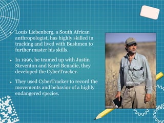⚫ Louis Liebenberg, a South African
anthropologist, has highly skilled in
tracking and lived with Bushmen to
further master his skills.
⚫ In 1996, he teamed up with Justin
Steventon and Karel Benadie, they
developed the CyberTracker.
⚫ They used CyberTracker to record the
movements and behavior of a highly
endangered species.
 
