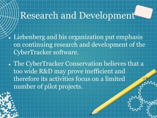 Research and Development
⚫ Liebenberg and his organization put emphasis
on continuing research and development of the
CyberTracker software.
⚫ The CyberTracker Conservation believes that a
too wide R&D may prove inefficient and
therefore its activities focus on a limited
number of pilot projects.
 