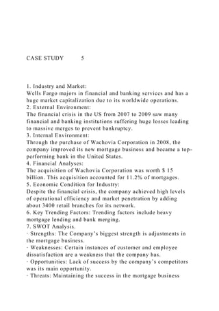 CASE STUDY 5
1. Industry and Market:
Wells Fargo majors in financial and banking services and has a
huge market capitalization due to its worldwide operations.
2. External Environment:
The financial crisis in the US from 2007 to 2009 saw many
financial and banking institutions suffering huge losses leading
to massive merges to prevent bankruptcy.
3. Internal Environment:
Through the purchase of Wachovia Corporation in 2008, the
company improved its new mortgage business and became a top-
performing bank in the United States.
4. Financial Analyses:
The acquisition of Wachovia Corporation was worth $ 15
billion. This acquisition accounted for 11.2% of mortgages.
5. Economic Condition for Industry:
Despite the financial crisis, the company achieved high levels
of operational efficiency and market penetration by adding
about 3400 retail branches for its network.
6. Key Trending Factors: Trending factors include heavy
mortgage lending and bank merging.
7. SWOT Analysis.
· Strengths: The Company’s biggest strength is adjustments in
the mortgage business.
· Weaknesses: Certain instances of customer and employee
dissatisfaction are a weakness that the company has.
· Opportunities: Lack of success by the company’s competitors
was its main opportunity.
· Threats: Maintaining the success in the mortgage business
 