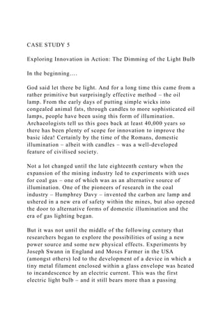 CASE STUDY 5
Exploring Innovation in Action: The Dimming of the Light Bulb
In the beginning….
God said let there be light. And for a long time this came from a
rather primitive but surprisingly effective method – the oil
lamp. From the early days of putting simple wicks into
congealed animal fats, through candles to more sophisticated oil
lamps, people have been using this form of illumination.
Archaeologists tell us this goes back at least 40,000 years so
there has been plenty of scope for innovation to improve the
basic idea! Certainly by the time of the Romans, domestic
illumination – albeit with candles – was a well-developed
feature of civilised society.
Not a lot changed until the late eighteenth century when the
expansion of the mining industry led to experiments with uses
for coal gas – one of which was as an alternative source of
illumination. One of the pioneers of research in the coal
industry – Humphrey Davy – invented the carbon arc lamp and
ushered in a new era of safety within the mines, but also opened
the door to alternative forms of domestic illumination and the
era of gas lighting began.
But it was not until the middle of the following century that
researchers began to explore the possibilities of using a new
power source and some new physical effects. Experiments by
Joseph Swann in England and Moses Farmer in the USA
(amongst others) led to the development of a device in which a
tiny metal filament enclosed within a glass envelope was heated
to incandescence by an electric current. This was the first
electric light bulb – and it still bears more than a passing
 