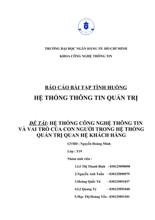 TRƯỜNG ĐẠI HỌC NGÂN HÀNG TP. HỒ CHÍ MINH
KHOA CÔNG NGHỆ THÔNG TIN
BÁO CÁO BÀI TẬP TÌNH HUỐNG
HỆ THỐNG THÔNG TIN QUẢN TRỊ
ĐỀ TÀI: HỆ THỐNG CÔNG NGHỆ THÔNG TIN
VÀ VAI TRÒ CỦA CON NGƯỜI TRONG HỆ THỐNG
QUẢN TRỊ QUAN HỆ KHÁCH HÀNG
GVHD : Nguyễn Hoàng Minh
Lớp : T19
Nhóm sinh viên :
1.Lê Thị Thanh Bình - 030125090090
2.Nguyễn Anh Tuấn - 030125090979
3.Hoàng Quốc Tứ - 030125091037
4.Lê Quang Tý - 030125091040
5.Mạc Thị Hoàng Yến - 030125091101
 