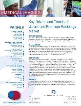 USA
502 Mace Blvd, Suite 15
Davis, CA 95618
United States
Tele: (+1) 530-792-8400
Key Drivers and Trends of
Ultrasound Premium Radiology
Market
BACKGROUND
CHALLENGE
IMPACT
The Client, a market leader in Ultrasound and Echo Imaging, noticed a slower growth in
the Premium Ultrasound Radiology market. To maintain leadership position, the Company
wanted to adjust its strategic marketing plan and implement the required changes.
To offer an overall market assessment of the different clinical areas where radiology and
ultrasound win or lose business with competing demand specialties (cardiology, neurology,
OBGYN). To provide a current supply and demand analysis of ultrasound imaging in order
to understand its competitive position vis-à-vis other available imaging modalities. To
understand the future of Premium Radiology Ultrasound by providing the Client with a
qualitative assessment of ultrasound’s future competitive positioning.
SOLUTION
Applying the supply and demand analysis technique, The MarkeTech Group (TMTG)
implemented a two-stage research process. In stage one, TMTG conducted a qualitative
analysis of the supply factors by interviewing six key opinion leaders in ultrasound imaging
and interviewing modality users as well (19 radiologists & 19 managers). From a supply
analysis perspective, TMTG was able to understand both clinical and business factors
driving the growth of premium ultrasound imaging. Stage two focused on demand factors
and relied on the opinions of ten primary care and inpatient clinicians, as well as ten
specialists. TMTG presented a comprehensive review of the market focusing on the major
segments of clinical application and clinical specialties where ultrasound premium would
still play a valuable role. Based on study results, TMTG also recommended an improved
product positioning strategy.
The Client reached a consensus for its next marketing strategic plan and readjusted the
product offering with updated pricing tactics for specific segments. With TMTG’s tactical
recommendations, the Client was able to guide the engineering effort for the next product
platform.
EUROPE / FRANCE
3 rue Emile Péhant
44000 Nantes
France
Tel: +33 (0)2 72 01 00 80www.themarketechgroup.com
MARKET
METHODOLOGY MIX
North America
South America
Europe
Qualitative Research
Strategic Consulting
Quantitative
Asia
PROFILE
CLIENT TYPE
PROJECT CATEGORY
TECHNOLOGY GO / NO GO
PRODUCT CREATION
LAUNCH PREPARATION
Medical Device
Medical Imaging
Medical Diagnostics
Medical IT/eHealth
Biotechnologies
Pharmaceuticals
Technology Assessment
Opportunity Analysis
Customer and Product Requirements
Product Concept Testing
Segmentation Analysis
Brand Positioning
Packaging and Materials Testing
Go to Market Planning
Pricing
PRODUCT MONITORING
Customer Satisfaction and Loyalty
Post Launch Acceptance
MARKET PLANNING
Pricing Optimization
Customer Satisfaction
 