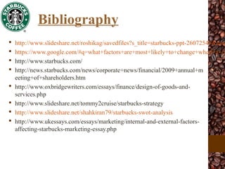 Bibliography
 http://www.slideshare.net/roshikag/savedfiles?s_title=starbucks-ppt-26072549&user
 https://www.google.com/#q=what+factors+are+most+likely+to+change+when+a+co
 http://www.starbucks.com/
 http://news.starbucks.com/news/corporate+news/financial/2009+annual+m
eeting+of+shareholders.htm
 http://www.oxbridgewriters.com/essays/finance/design-of-goods-and-
services.php
 http://www.slideshare.net/tommy2cruise/starbucks-strategy
 http://www.slideshare.net/shahkiran79/starbucks-swot-analysis
 http://www.ukessays.com/essays/marketing/internal-and-external-factors-
affecting-starbucks-marketing-essay.php
 