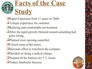 Rapid Expansion from 11 stores to 2600
 Unique experience for customer
Relaxing and comfortable environment
After the rapid growth, Howard sensed something had
gone wrong.
Planned store opening cancelled
Closed some of the stores
Howards effort to transform the company
Decided on doing a radical change
Trained all the baristas for 3 ½ hours
Todays Starbucks Success
Facts of the Case
Study
 