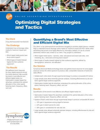 O n L I n e        A d v e R T I S I n g         e f f e c T I v e n e S S




               Optimizing Digital Strategies
               and Tactics

The Client                              Quantifying a Brand’s Most Effective
A top pharmaceutical manufacturer
                                        and Efficient Digital Mix
The Challenge
                                        Our client—a top pharmaceutical manufacturer struggling to prioritize digital options—needed
Understand how to leverage online       help to understand how to leverage online media for maximum impact and ROI. While online
media for maximum impact and            advertising had proven to be highly effective for information seekers, its use as a brand
ROI:                                    awareness medium was unclear to our client. They sought to understand:
• Which digital media tactics best      • Which digital media tactics – banners, video, educational and brand web sites, viral
  drove brand impact?                     marketing, etc.—were best at driving brand impact?
• Which types of media indexed          • Which types of media indexed highest for their audience segments, defined by
  highest for their audience              demographics, behaviors, and attitudes?
  segments?
                                        Our Solution
The Results
                                        Symphony Advanced Media technology tracks and gathers brand response for every digital
We gathered brand response              exposure across the online spectrum to produce valid, comparable measures of brand and
for every digital exposure across       sales effects.
the online spectrum help quantify
the brand’s most effective and          • Isolates each online tactic through experimental design to produce comparable lift metrics
efficient digital media mix.            • Large sample sizes allow extremely granular analysis, including effectiveness by site and
Optimization models helped the            tactic against target audience segments
advertiser understand the optimal
                                        • Optimization models help the advertiser understand the optimal allocation of the online
allocation of the online spend,
                                          spend, factoring reach, frequency, effect, and cost
factoring reach, frequency, effect,
and cost.
                                        Results
                                        Quantification of the brand’s most effective and efficient digital media mix

                                        • Optimization models helped the advertiser understand the optimal allocation of the online
                                          spend, factoring reach, frequency, effect, and cost
                                        • Isolation of each online tactic through experimental design to produce comparable lift metrics
                                         — 18% gain in awareness among target for banners
                                         — 22% gain in brand opinion for video
                                         — 28% gains in consideration for web site visit
                                        • Large sample sizes allowed extremely granular analysis, including effectiveness by site and
                                          tactic against target audience segments



 info@symphonyam.com
  www.symphonyam.com
      415-352-4000
 