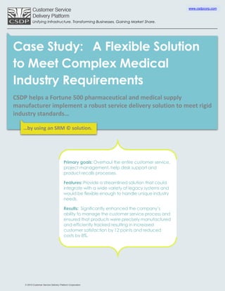 www.csdpcorp.com



      Unifying Infrastructure. Transforming Businesses. Gaining Market Share.




Case Study: A Flexible Solution
to Meet Complex Medical
Industry Requirements
CSDP helps a Fortune 500 pharmaceutical and medical supply
manufacturer implement a robust service delivery solution to meet rigid
industry standards…

   …by using an SRM © solution.




                       Primary goals: Overhaul the entire customer service,
                       project management, help desk support and
                       product recalls processes.

                       Features: Provide a streamlined solution that could
                       integrate with a wide variety of legacy systems and
                       would be flexible enough to handle unique industry
                       needs.

                       Results: Significantly enhanced the company’s
                       ability to manage the customer service process and
                       ensured that products were precisely manufactured
                       and efficiently tracked resulting in increased
                       customer satisfaction by 12 points and reduced
                       costs by 8%.
 