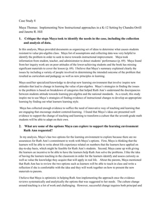 Case Study 8

Maya Thomas: Implementing New Instructional approaches in a K-12 Setting by Chandra Orrill
and Janette R. Hill

1.    Critique the steps Maya took to identify the needs in the case, including the collection
     and analysis of data.

In this analysis, Maya provided documents as organizing set of ideas to determine what causes students
resistant to value pre-algebra class. Maya list of assumptions and collecting data was very helpful to
identify the problem in order to seek to move towards instructional improvement. Maya took
information from student, teacher, and administrator to detect students’ performance (p. 69). Maya found
from her inquiry work are on poor attitudes of the lower-achieving students and the book has missing
significant materials to cover the lesson (p. 69). I believe that Maya’s summary explained clearly the
issues by including a variety of people involved in determining the intended outcome of the problem that
resulted as curriculum and pedagogy as well as new principles in learning.

Maya used her specialized knowledge to develop new learning environment that involve inspire new
attitudes that lead to change in learning the value of pre-algebra. Maya’s strategies in finding the issues
to the problem is based on breakdown of categories that helped Ruth Ann’s understand the discrepancies
between students attitude towards learning pre-algebra and the national standards. As a result, this study
inspire me to use Maya’s strategies of finding evidence of instructional changes to develop an appropriate
learning by finding out what learners learning style.

 Maya has collected enough evidence to suffice the need of innovative way of teaching and learning that
are engaging that encourage student centered-learning. I found that Maya’s ideas are presented well
evidence to support the change of teaching and learning to transform a culture that the seventh grade math
students will be able to adapt on their own.

2.   What are some of the options Maya can explore to support the learning environment
     Ruth Ann requested?

 In my analysis, Maya’s has two options for the learning environment to explore because there are no
assurances for Ruth Ann’s commitment to work with Maya’s options. First, Maya is thinking that the
learners will be able to write about life experience related on numbers that the learners have applied on
day-to-day basis, which might be feasible for Ruth Ann’s students. Second, Maya came up with giving
the learners an incentive to be able to have the learners help Ruth Ann solve the problems. I like the idea
of having the learners teaching in the classroom in order for the learners identify and assess curiosity as
well as value the knowledge they acquire that will apply in real life. About the parents, Maya mentioned
that Ruth Ann has to review the two options such as learners will be able to teach in class and write a
reflection if she is comfortable with the idea and they will work together on how to present the new
materials to parents.

I believe that Maya is optimistic in helping Ruth Ann implementing the approach once the evidence
reviews systematically and analytically the options that was suggested to her needs. The culture change
around teaching is a lot of work and challenging. However, successful change requires both principal and
 