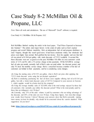 Case Study 8-2 McMillan Oil &
Propane, LLC
Note: Show all work and calculations. The use of Microsoft® Excel® software is required.
Case Study 8-2: McMillan Oil & Propane, LLC
Rob McMillan finished reading the article in the local paper, “Fuel Prices Expected to Increase
into Summer.” The article cited major factors in the crude oil spike such as Iran’s nuclear
program and overall Mideast instability. Rob, an independent fuel oil and propane distributor in
rural Virginia, thought this wasn’t good news. It had been a moderate winter, but wholesale fuel
prices were higher than normal. Rob grabbed the last invoice from his supplier and saw that fuel
oil was priced at $1.964 per gallon, with trade discounts of 7/5/2.5 available. It seemed like
those discounts were not as good as in the past. McMillan Oil offers its own customers credit
terms of 2/15, net/30, with a 1% service charge on late payments. Of the $25,000 in average
fuel oil sales per month, normally half of Rob’s sales are paid within the discount period, and
only 5% incur the monthly service charge. Rob is concerned because a number of his fuel oil
customers are behind in their payments, and he is considering some changes.
1. Using the starting price of $3.353 per gallon, what is Rob’s net price after applying the
7/5/2.5 trade discount series using the net decimal equivalent?
2. Rob is considering purchasing his fuel oil from a new supplier offering fuel oil at $3.561 per
gallon, but with a better trade discount series of 10/7/4. Compared to your answers in Exercise
1, which supplier would be a better deal for his company?
3. Using the average monthly sales of $25,000, what is the total savings enjoyed by those fuel
oil customers who normally pay within the discount period? What is the total penalty paid by
those that are delinquent over 30 days?
4. Currently, only 25% of the sales volume is paid by customers who are taking advantage of
the discount, and 20% of the sales are over 30 days. Using these figures, how does that change
your results from Exercise 3 above? Because your answers show that Rob is presently making
more money (at least he should), why should he be concerned about the current situation? What
suggestions do you have?
Link: https://tutorsof.wordpress.com/2016/07/02/case-study-8-2-mcmillan-oil-propane-llc/
 
