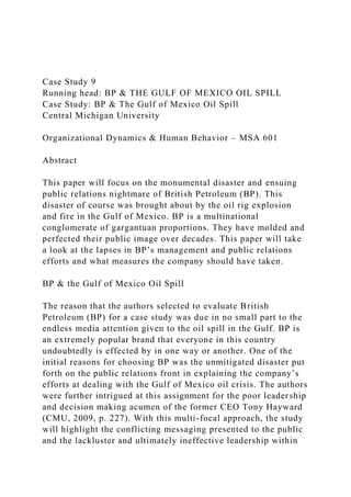Case Study 9
Running head: BP & THE GULF OF MEXICO OIL SPILL
Case Study: BP & The Gulf of Mexico Oil Spill
Central Michigan University
Organizational Dynamics & Human Behavior – MSA 601
Abstract
This paper will focus on the monumental disaster and ensuing
public relations nightmare of British Petroleum (BP). This
disaster of course was brought about by the oil rig explosion
and fire in the Gulf of Mexico. BP is a multinational
conglomerate of gargantuan proportions. They have molded and
perfected their public image over decades. This paper will take
a look at the lapses in BP’s management and public relations
efforts and what measures the company should have taken.
BP & the Gulf of Mexico Oil Spill
The reason that the authors selected to evaluate British
Petroleum (BP) for a case study was due in no small part to the
endless media attention given to the oil spill in the Gulf. BP is
an extremely popular brand that everyone in this country
undoubtedly is effected by in one way or another. One of the
initial reasons for choosing BP was the unmitigated disaster put
forth on the public relations front in explaining the company’s
efforts at dealing with the Gulf of Mexico oil crisis. The authors
were further intrigued at this assignment for the poor leadership
and decision making acumen of the former CEO Tony Hayward
(CMU, 2009, p. 227). With this multi-focal approach, the study
will highlight the conflicting messaging presented to the public
and the lackluster and ultimately ineffective leadership within
 