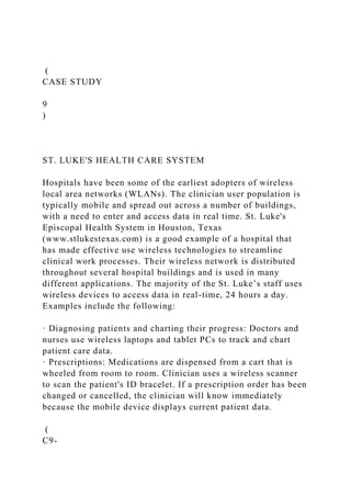 (
CASE STUDY
9
)
ST. LUKE'S HEALTH CARE SYSTEM
Hospitals have been some of the earliest adopters of wireless
local area networks (WLANs). The clinician user population is
typically mobile and spread out across a number of buildings,
with a need to enter and access data in real time. St. Luke's
Episcopal Health System in Houston, Texas
(www.stlukestexas.com) is a good example of a hospital that
has made effective use wireless technologies to streamline
clinical work processes. Their wireless network is distributed
throughout several hospital buildings and is used in many
different applications. The majority of the St. Luke’s staff uses
wireless devices to access data in real-time, 24 hours a day.
Examples include the following:
· Diagnosing patients and charting their progress: Doctors and
nurses use wireless laptops and tablet PCs to track and chart
patient care data.
· Prescriptions: Medications are dispensed from a cart that is
wheeled from room to room. Clinician uses a wireless scanner
to scan the patient's ID bracelet. If a prescription order has been
changed or cancelled, the clinician will know immediately
because the mobile device displays current patient data.
(
C9-
 
