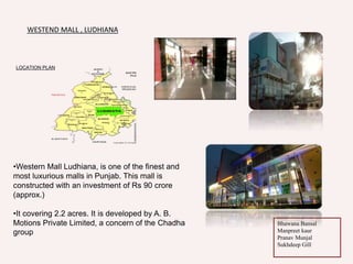 LOCATION PLAN
•Western Mall Ludhiana, is one of the finest and
most luxurious malls in Punjab. This mall is
constructed with an investment of Rs 90 crore
(approx.)
•It covering 2.2 acres. It is developed by A. B.
Motions Private Limited, a concern of the Chadha
group
WESTEND MALL , LUDHIANA
Bhawana Bansal
Manpreet kaur
Pranav Munjal
Sukhdeep Gill
 