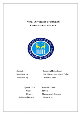 1
NUML UNIVERSITY OF MODERN
LANGUAGES ISLAMABAD
Subject: - Research Methodology
Submitted to- Mr. Muhammad Nawaz Qaiser
Submitted By Areeba Naeem
System ID: - Numl-S20-15000
Class: - M Com
Dept.: - Management Sciences
Submitted Date: - 03-09-2020
 
