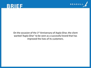 On the occasion of the 1st Anniversary of Aapla Ghar, the client
wanted ‘Aapla Ghar’ to be seen as a successful brand that has
improved the lives of its customers.

 