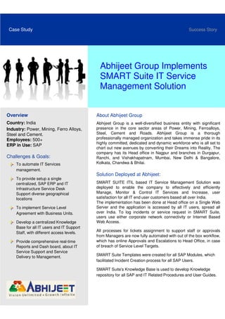 Case Study                                                                                   Success Story




                                             Abhijeet Group Implements
                                             SMART Suite IT Service
                                             Management Solution


Overview                                   About Abhijeet Group
Country: India                             Abhijeet Group is a well-diversified business entity with significant
Industry: Power, Mining, Ferro Alloys,     presence in the core sector areas of Power, Mining, Ferroalloys,
Steel and Cement.                          Steel, Cement and Roads. Abhijeet Group is a thorough
Employees: 500+                            professionally managed organization and takes immense pride in its
                                           highly committed, dedicated and dynamic workforce who is all set to
ERP in Use: SAP
                                           chart out new avenues by converting their Dreams into Reality. The
                                           company has its Head office in Nagpur and branches in Durgapur,
Challenges & Goals:                        Ranchi, and Vishakhapatnam, Mumbai, New Delhi & Bangalore,
    To automate IT Services                Kolkata, Chandwa & Bhilai.
    management.
                                           Solution Deployed at Abhijeet:
    To provide setup a single
    centralized, SAP ERP and IT            SMART SUITE ITIL based IT Service Management Solution was
    Infrastructure Service Desk            deployed to enable the company to effectively and efficiently
    Support diverse geographical           Manage, Monitor & Control IT Services and Increase, user
    locations                              satisfaction for all IT end user customers based all over India.
                                           The implementation has been done at Head office on a Single Web
    To implement Service Level             Server and the application is accessed by all IT users, spread all
    Agreement with Business Units.         over India. To log incidents or service request in SMART Suite,
                                           users use either corporate network connectivity or Internet Based
    Develop a centralized Knowledge        Web Access.
    Base for all IT users and IT Support
    Staff, with different access levels.   All processes for tickets assignment to support staff or approvals
                                           from Managers are now fully automated with out of the box workflow,
    Provide comprehensive real-time        which has online Approvals and Escalations to Head Office, in case
    Reports and Dash board, about IT       of breach of Service Level Targets.
    Service Support and Service
    Delivery to Management.                SMART Suite Templates were created for all SAP Modules, which
                                           facilitated Incident Creation process for all SAP Users.

                                           SMART Suite's Knowledge Base is used to develop Knowledge
                                           repository for all SAP and IT Related Procedures and User Guides.
 
