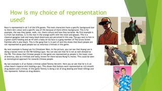 How is my choice of representation
used?
Race is represented in all 3 of the GTA games. The main characters have a specific background due
to there skin colour and a specific way of life because of there ethnic background. This is for
example, the way they speak, walk, run, there culture and how they socialise. My first example is
CJ from San Andreas. CJ is the man in the orange outfit with the chain and glasses. This is a
classical gangster look and many black Americans are perceived in this way. The guy next to him in
a green outfit holding and ak-47 with a bally on his face is a gang member of The Grove Street
Families who is also black. This is the gang that CJ is part of and this shows that black people are
not represented as good people but as notorious criminals in this game.
My next example is Huang Lee fro Chinatown Wars. In the picture, you can see that Huang Lee is
doing a karate move on the FBI holding a gun. You can also see that he is not as well dressed as
the FBI. This shows that Chinese people in the game are represented as people in the lower class
of America, also as criminals and lastly, known for there karate/Kung Fu moves. This could be seen
as stereotypical approach for towards Chinese people.
My last example is of an Italian criminal called Tommy Vercetti. Here you an see that he is in an
urban beach classical shirt holding a gun. This shows that Italians were represented as rich smooth
drug dealers and criminal. In this game Tommy is doing a lot of drug dealing and fewer killings and
this represents Italians as drug dealers.
 