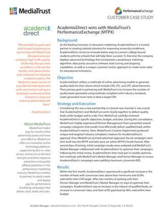 CUSTOMER CASE STUDY

                                    AcademixDirect wins with MediaTrust’s
                                    PerformanceExchange (MTPX)
                                    Background
   “We exceeded our goals and        As the leading innovator in education marketing, AcademixDirect is a trusted
   look forward to growing our       partner in creating tailored solutions for improving university enrollment.
  partnership with MediaTrust!       AcademixDirect strives to innovate better ways to connect college-bound
              We appreciate your     students with the schools that will help them succeed. To that end, the company
company’s high traffic quality,      deploys advanced technology that incorporates a proprietary matching
      all the help that you have     algorithm, data purity assurance software, lead scoring and targeting
      provided us in the last few    capabilities, as well as a unique customer-centric approach to create more value
    months, and, above all else,     for educational institutions.
  your company’s no tolerance
         compliance policy. The     Objective
    MediaTrust team consists of      AcademixDirect utilizes a multitude of online advertising models to generate
 very talented individuals who       quality leads for their clients which include CPA, CPL, and CPC advertisements.
work very hard at making our         Their primary goal in partnering with MediaTrust is to increase the number of
 campaigns work and we look          quality leads generated using methods compliant with industry standards.
           forward to a long and     Leads generated must meet or beat a target CPA.
     enduring relationship with
                           them.”   Strategy and Execution
                                     Considering this was a new partnership in a brand new channel, it was crucial
              - AcademixDirect       that AcademixDirect and MediaTrust work closely together to deliver quality
                                     leads under budget and to scale. First, MediaTrust carefully reviewed
                                     AcademixDirect’s specific objectives, budget, and data. During this consultation,
        About MediaTrust             MediaTrust’s highly experienced Partner Management Team presented several
              MediaTrust makes       campaign categories that would most effectively deliver qualified leads within
          pay-for-results online     AcademixDirect’s metrics. Next, MediaTrust’s Creative Department produced
  advertising easier and more        unique and targeted industry-compliant creatives for AcademixDirect’s
     cost-effective. MediaTrust      approval. Once MediaTrust received advertiser approval, the ad campaigns were
   offers an innovative online       then built into the MTPX and bids were set within MTPX’s Email channel. After
          technology platform,       several days of testing, initial campaign results were analyzed and MediaTrust’s
    supported by best-in-class       Market Manager collaborated with AcademixDirect to optimize their campaigns.
service, and access to the best      Following this initial review, AcademixDirect then took part in weekly optimiza-
 lead gen and direct response        tion meetings with MediaTrust’s Market Manager and Partner Manager to ensure
        advertisers and quality      AcademixDirect’s campaigns were yielding maximum conversion ROI.
      affiliate publishers in the
       performance marketing
                                    Results
 industry. MediaTrust enables        Within the first month, AcademixDirect experienced a significant increase in the
   its partners to easily create     number of leads with conversion rates above their minimums and eCPAs
                     and deploy      well within their CPA target. After two months of working with their
          pay-for-performance        Partner Manager and MediaTrust’s Market Manager on ways to optimize their
   marketing campaigns that          campaigns, AcademixDirect saw an increase in the volume of qualified leads, an
 deliver clicks, leads and sales.    increase in conversion rates, and their eCPA goal beat by 40%, well within their
                                     budget.



             Ad Sales Manager: sales@mediatrust.com 855 North Douglas Street, El Segundo, CA 90245
 