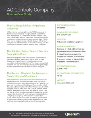 | CASE STUDY | Last Updated: | ©2019 Quorum, Inc. All Rights Reserved.
www.quorum.com | info@quorum.com | USA/Canada: 1.877.997.8678 | RoW: +44.203.858.0464
Page 08.14.191 of 2
Quorum Case Study
AC Controls Company
PREVIOUS SOLUTION:
Unitrends
CONSIDERED SOLUTIONS:
Dell EMC, Veeam
INDUSTRY:
Industrials, Electrical Equipment
ABOUT AC CONTROLS:
Founded in 1960, AC Controls is a
provider of industrial control valves
& valve instruments, systems
integration services, combustion
& process control systems to the
Process & Power Industries.
ESTIMATED REVENUE:
$20M-$40M
ESTIMATED NO. OF EMPLOYEES:
45-65
WEBSITE:
www.accontrols.com
The Challenge: Limited In-Appliance
Resources
AC Controls had been using Unitrends R-813 to protect all of
their critical business data. Though Unitrends passed their
basic requirements as a backup and recovery solution, it fell
short in several key features. Specifically, Unitrends had limited
in-appliance resources for spinning up recovery nodes. Further,
there was no in-appliance test network. Because of this, Kevin
Staley, the MIS Administrator at AC Controls Company, had little
confidence on whether Unitrends will work when it needs to.
The Solution: Robust Feature Sets at a
Competitive Price
When evaluating other backup and recovery solutions, Kevin
considered Dell EMC, Veeam, and Quorum. What brought
Quorum on top was Quorum’s robust feature sets at a
competitive cost. According to Kevin, “The feature set matched
our needs very well. The interface was easy to navigate, and the
recovery nodes and schedules were intuitive to configure.”
The Results: Alleviated Burdens and a
Greater Sense of Confidence
After implementing Quorum’s solution, AC Controls improved
their whole backup and recovery process. They can now do
in-appliance testing of any or all protected servers any time they
want, and are confident in their Disaster Recovery plan , which
they were not comfortable with before. They can also do off-site
storage of backups in the cloud with Quorum, whereas before,
backups were saved to hard drives and placed in a vault. They
can also do off-site disaster recovery testing via virtual recovery
nodes, in the cloud as well, which was also not possible before.
Lastly, they could spin up all the recovery nodes that are
crucial to their infrastructure in the on-premise appliance and
be confident in they would perform well, whereas before, they
could only spin up a very limited number of recovery nodes.
 