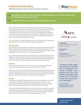 Since its founding more than two decades ago, ACS, now a Xerox Company and
a Fortune 500 provider of extensive business process outsourcing and information
technology outsourcing services, including data processing, human capital
management services, finance support, and customer relationship management
services for commercial and government organizations worldwide, has lived by a
set of core values. These include putting the client first, finding creative solutions,
hard work, persistence, and keeping promises.
This commitment to caring for employees, from the time they join the company to
the time they leave, is what drives ACS’s outplacement program.
The Challenge
ACS approached RiseSmart because it sought an outplacement provider that would
deliver a higher level of individual attention for its transitioning employees. The
company’s HR team also wanted a solution that took full advantage of online search
technology and social networks to put employees back to work.
The company’s ultimate goal was to drive bottom-line results by optimizing time to
placement. This would meet the most pressing need of transitioning employees—
to find a new job as quickly as possible—while also yielding measurable ROI for the
company in the form of reduced severance costs and unemployment taxes.
Solution
ACS is now leveraging RiseSmart’s Transition Concierge 3.0 offering to provide
robust, Web-based outplacement support across all its U.S. locations.
Transition Concierge 3.0 arms displaced ACS workers with the most powerful set of
job search tools available today. A primary distinction of the offering, compared to
traditional outplacement services, is that the solution provides highly personalized
job leads and other resources to each employee on a weekly basis.
Results
Upon becoming eligible for outplacement assistance, each employee is contacted
by a RiseSmart Transition Specialist, either on the phone or in person. This
representative walks the employee through the Transition Concierge 3.0 signup
process, including completing a profile in an ACS-branded online portal.
The profile provides RiseSmart the data it needs to match the employees’job skills
and preferences with available opportunities. The information is also provided to
a Certified Professional Resume Writer, who works with the employee to prepare
a new resume and cover letter with targeted opportunities in mind.
Leveraged technology, social networks, and personalized service to put transitioning
ACS employees back to work faster.
Provided full transparency into ACS’s outplacement program.
Customer Success Story
Affiliated Computer Services (ACS), A Xerox Company
Organization:
Affiliated Computer Services (ACS),
A Xerox Company
Headquarters:
Dallas, TX
Primary Business:
Business Process & Document
Management Services
“RiseSmart was able to differ-
entiate itself in the marketplace
with the development of its
Transition Concierge service.
RiseSmart knows how to treat
employees respectfully during a
stressful point of their career
and get them back to work—
fast. It’s that simple.
”
Dr. Lora Villarreal
Executive Vice President and
Chief People Officer for ACS
For more information,
see back side.
 