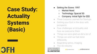 Confidential & Proprietary @underscorevc
● Setting the Scene: 1997
○ Market Need
○ Technology: Spacial 3D
○ Company: Initial fight for $$$
● Three Lessons Learned for Startups
● Getting your foot in the door with
prospects
● Four challenges at Actuality and
how we overcame them
● Things we were glad we did a lot of
● Things we wish we had done
differently
● Regarding optics, imaging
● The 3D industry
Case Study:
Actuality
Systems
(Basic)
 