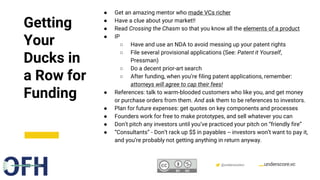 Confidential & Proprietary @underscorevc
Getting
Your
Ducks in
a Row for
Funding
● Get an amazing mentor who made VCs richer
● Have a clue about your market!!
● Read Crossing the Chasm so that you know all the elements of a product
● IP
○ Have and use an NDA to avoid messing up your patent rights
○ File several provisional applications (See: Patent it Yourself,
Pressman)
○ Do a decent prior-art search
○ After funding, when you’re filing patent applications, remember:
attorneys will agree to cap their fees!
● References: talk to warm-blooded customers who like you, and get money
or purchase orders from them. And ask them to be references to investors.
● Plan for future expenses: get quotes on key components and processes
● Founders work for free to make prototypes, and sell whatever you can
● Don’t pitch any investors until you’ve practiced your pitch on “friendly fire”
● “Consultants” - Don’t rack up $$ in payables -- investors won’t want to pay it,
and you’re probably not getting anything in return anyway.
 