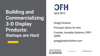 Confidential & Proprietary @underscorevc
Building and
Commercializing
3-D Display
Products:
Startups are Hard
April 2013
Gregg Favalora
Principal, Optics for Hire
Founder, Actuality Systems (1997-
2009)
gregg@opticsforhire.com
 