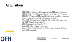 Confidential & Proprietary @underscorevc
Acquisition
● 2004: CEO transitioned out. I was asked to be CEO during the search
● 2005: Frankly, a very difficult year for me -- large team, 70% travel, etc.
● 2006-2009: Pivot: new CEO stops 3D displays, contemplates merger, and
starts work on software for prostate cancer treatment
● Mar. 2009: The financial market tanks. CEO exits to help reduce burn
● Apr. 2009: I lay off remaining staff
● 2009: Not a good year for selling IP!
● Dec. 2009: A flurry of patent attorneys
● Dec. 31, 2009: Formal decision for OFH to acquire Actuality Systems
● Jan. 2010: Acquisition
 