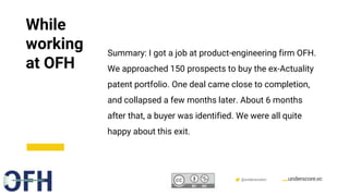 Confidential & Proprietary @underscorevc
While
working
at OFH
Summary: I got a job at product-engineering firm OFH.
We approached 150 prospects to buy the ex-Actuality
patent portfolio. One deal came close to completion,
and collapsed a few months later. About 6 months
after that, a buyer was identified. We were all quite
happy about this exit.
 