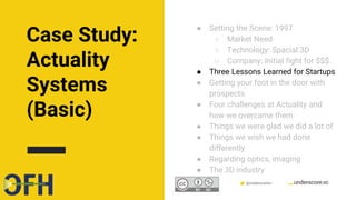 Confidential & Proprietary @underscorevc
● Setting the Scene: 1997
○ Market Need
○ Technology: Spacial 3D
○ Company: Initial fight for $$$
● Three Lessons Learned for Startups
● Getting your foot in the door with
prospects
● Four challenges at Actuality and
how we overcame them
● Things we were glad we did a lot of
● Things we wish we had done
differently
● Regarding optics, imaging
● The 3D industry
Case Study:
Actuality
Systems
(Basic)
 